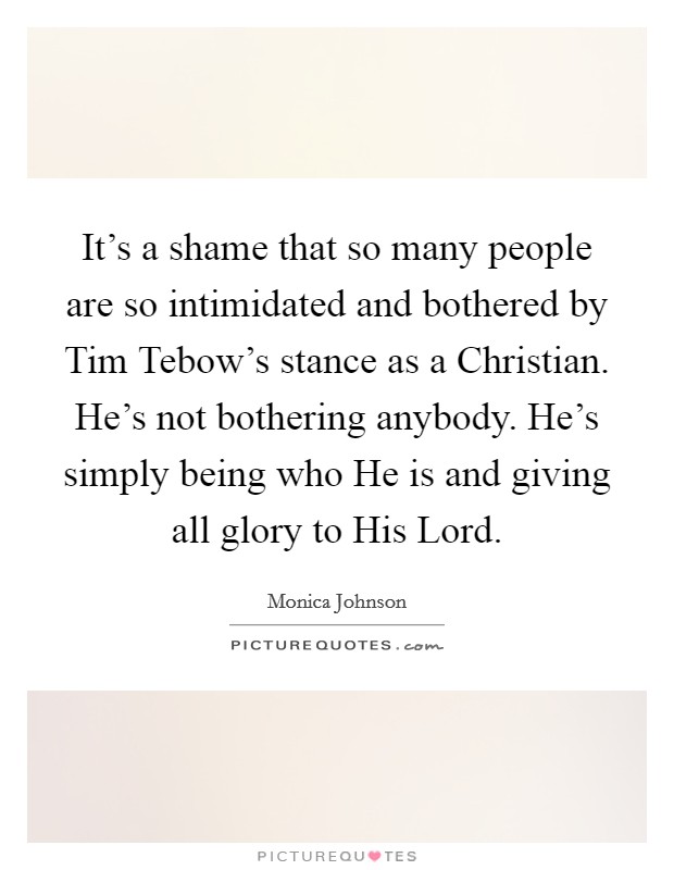 It's a shame that so many people are so intimidated and bothered by Tim Tebow's stance as a Christian. He's not bothering anybody. He's simply being who He is and giving all glory to His Lord. Picture Quote #1