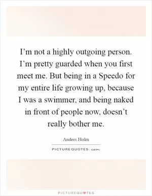 I’m not a highly outgoing person. I’m pretty guarded when you first meet me. But being in a Speedo for my entire life growing up, because I was a swimmer, and being naked in front of people now, doesn’t really bother me Picture Quote #1