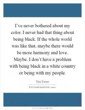 I’ve never bothered about my color. I never had that thing about being black. If the whole world was like that, maybe there would be more harmony and love. Maybe. I don’t have a problem with being black in a white country or being with my people Picture Quote #1
