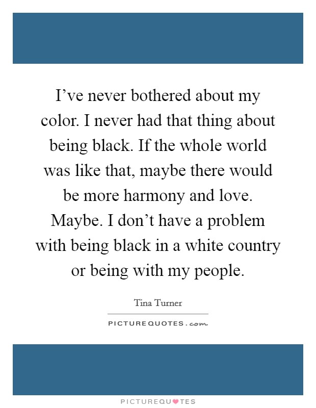 I've never bothered about my color. I never had that thing about being black. If the whole world was like that, maybe there would be more harmony and love. Maybe. I don't have a problem with being black in a white country or being with my people. Picture Quote #1