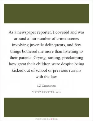 As a newspaper reporter, I covered and was around a fair number of crime scenes involving juvenile delinquents, and few things bothered me more than listening to their parents. Crying, ranting, proclaiming how great their children were despite being kicked out of school or previous run-ins with the law Picture Quote #1