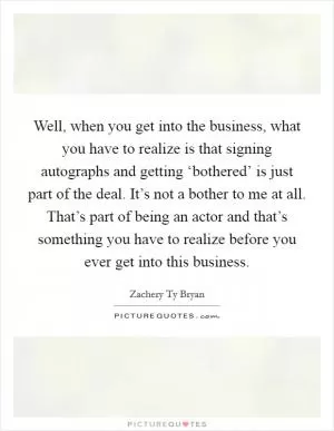 Well, when you get into the business, what you have to realize is that signing autographs and getting ‘bothered’ is just part of the deal. It’s not a bother to me at all. That’s part of being an actor and that’s something you have to realize before you ever get into this business Picture Quote #1