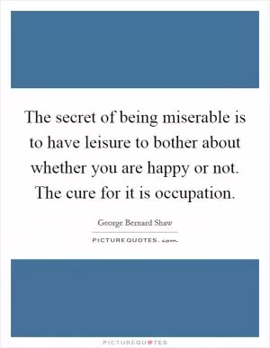 The secret of being miserable is to have leisure to bother about whether you are happy or not. The cure for it is occupation Picture Quote #1
