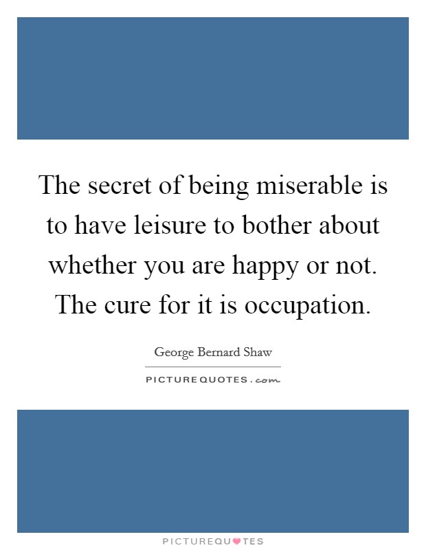 The secret of being miserable is to have leisure to bother about whether you are happy or not. The cure for it is occupation. Picture Quote #1