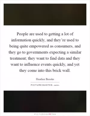 People are used to getting a lot of information quickly, and they’re used to being quite empowered as consumers, and they go to governments expecting a similar treatment; they want to find data and they want to influence events quickly, and yet they come into this brick wall Picture Quote #1