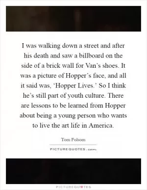I was walking down a street and after his death and saw a billboard on the side of a brick wall for Van’s shoes. It was a picture of Hopper’s face, and all it said was, ‘Hopper Lives.’ So I think he’s still part of youth culture. There are lessons to be learned from Hopper about being a young person who wants to live the art life in America Picture Quote #1