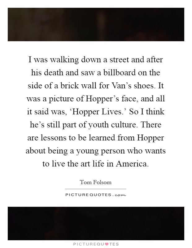 I was walking down a street and after his death and saw a billboard on the side of a brick wall for Van's shoes. It was a picture of Hopper's face, and all it said was, ‘Hopper Lives.' So I think he's still part of youth culture. There are lessons to be learned from Hopper about being a young person who wants to live the art life in America. Picture Quote #1
