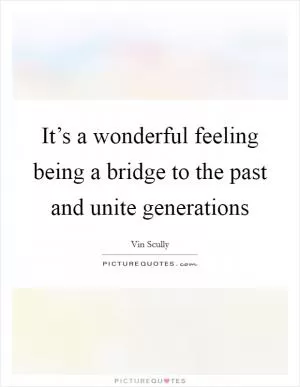 It’s a wonderful feeling being a bridge to the past and unite generations Picture Quote #1