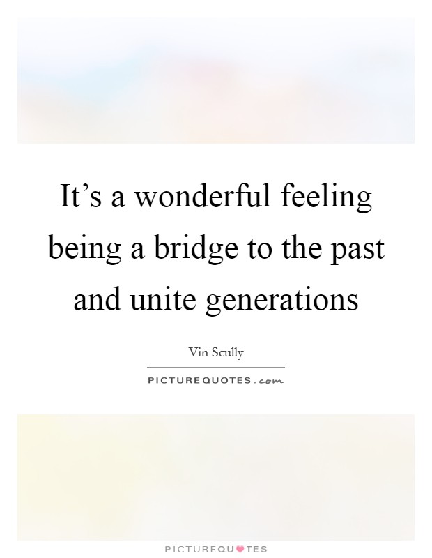 It's a wonderful feeling being a bridge to the past and unite generations Picture Quote #1