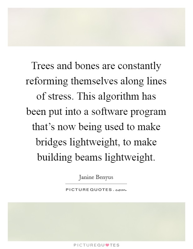 Trees and bones are constantly reforming themselves along lines of stress. This algorithm has been put into a software program that's now being used to make bridges lightweight, to make building beams lightweight. Picture Quote #1