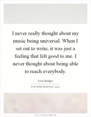 I never really thought about my music being universal. When I set out to write, it was just a feeling that felt good to me. I never thought about being able to reach everybody Picture Quote #1