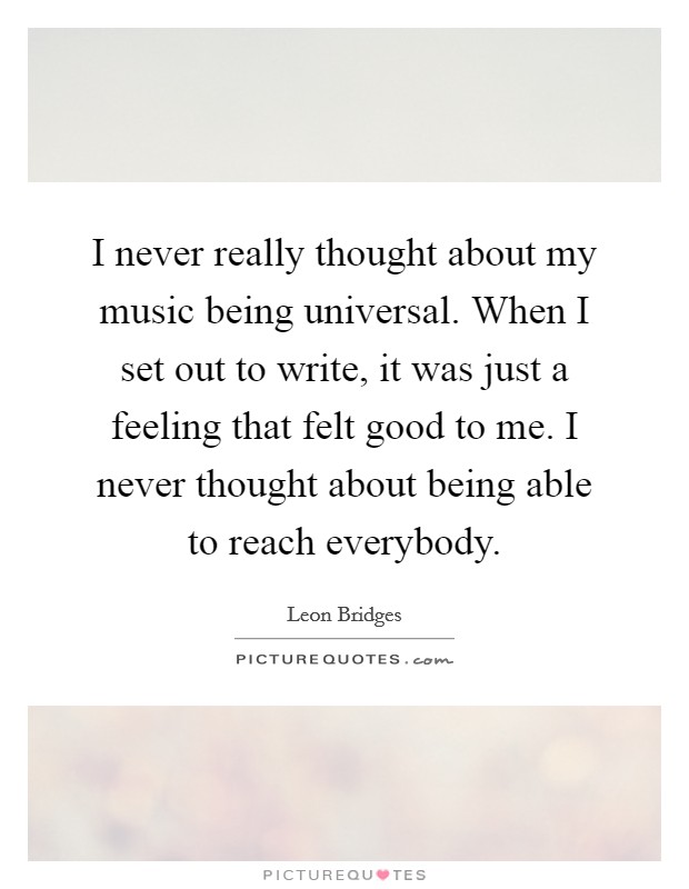 I never really thought about my music being universal. When I set out to write, it was just a feeling that felt good to me. I never thought about being able to reach everybody. Picture Quote #1