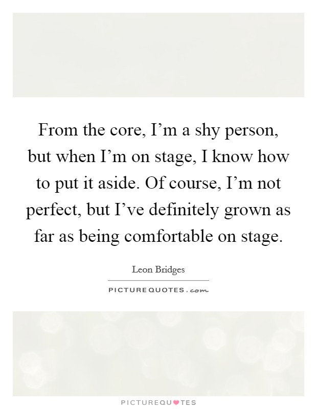 From the core, I'm a shy person, but when I'm on stage, I know how to put it aside. Of course, I'm not perfect, but I've definitely grown as far as being comfortable on stage. Picture Quote #1