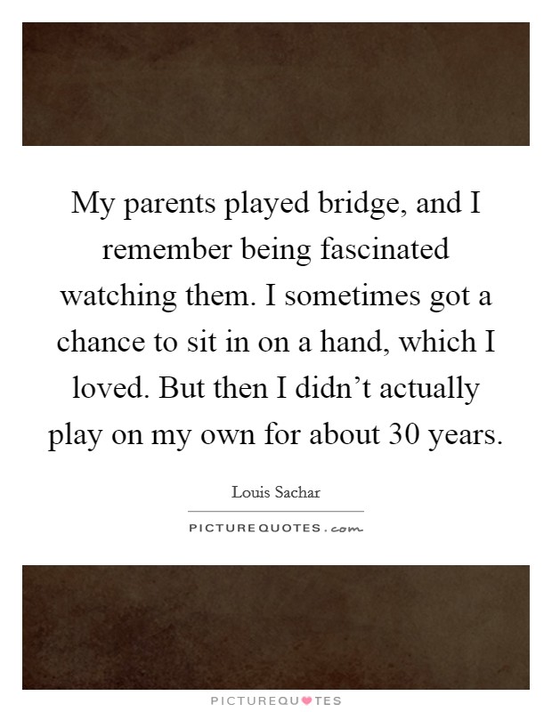 My parents played bridge, and I remember being fascinated watching them. I sometimes got a chance to sit in on a hand, which I loved. But then I didn't actually play on my own for about 30 years. Picture Quote #1