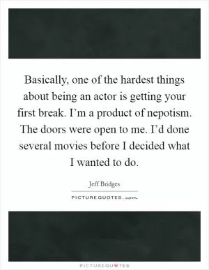 Basically, one of the hardest things about being an actor is getting your first break. I’m a product of nepotism. The doors were open to me. I’d done several movies before I decided what I wanted to do Picture Quote #1