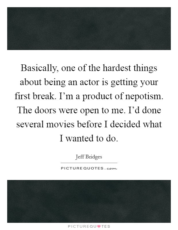 Basically, one of the hardest things about being an actor is getting your first break. I'm a product of nepotism. The doors were open to me. I'd done several movies before I decided what I wanted to do. Picture Quote #1
