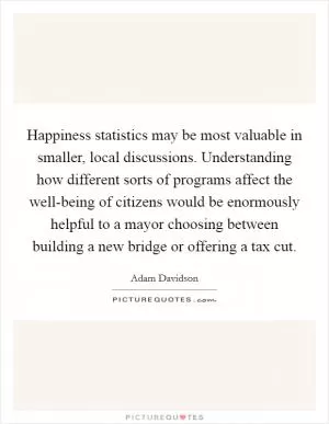 Happiness statistics may be most valuable in smaller, local discussions. Understanding how different sorts of programs affect the well-being of citizens would be enormously helpful to a mayor choosing between building a new bridge or offering a tax cut Picture Quote #1