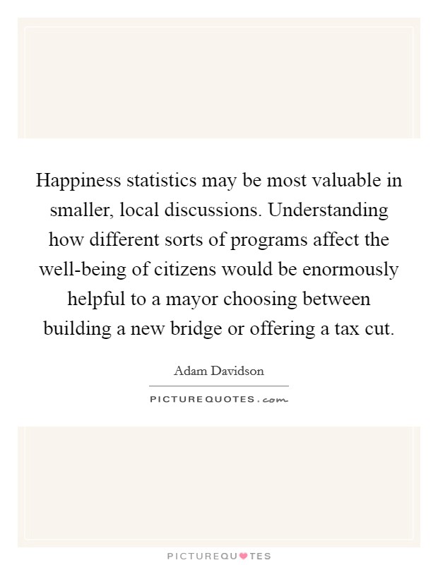 Happiness statistics may be most valuable in smaller, local discussions. Understanding how different sorts of programs affect the well-being of citizens would be enormously helpful to a mayor choosing between building a new bridge or offering a tax cut. Picture Quote #1