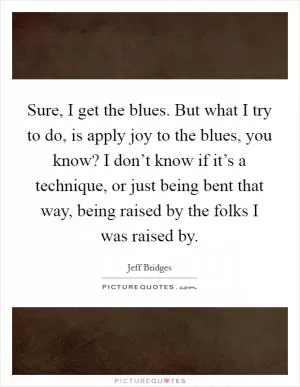 Sure, I get the blues. But what I try to do, is apply joy to the blues, you know? I don’t know if it’s a technique, or just being bent that way, being raised by the folks I was raised by Picture Quote #1