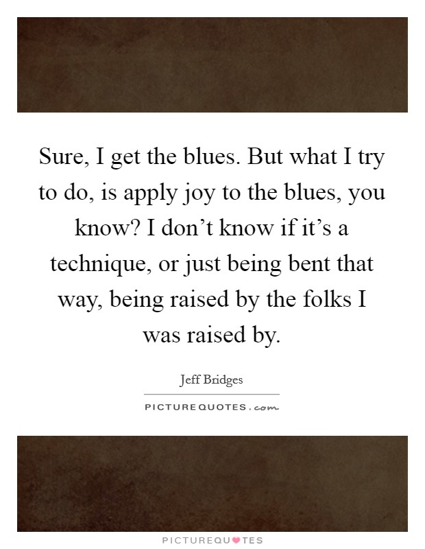 Sure, I get the blues. But what I try to do, is apply joy to the blues, you know? I don't know if it's a technique, or just being bent that way, being raised by the folks I was raised by. Picture Quote #1