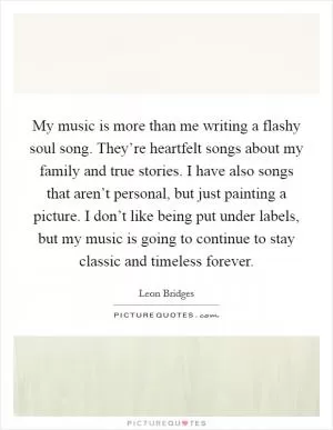 My music is more than me writing a flashy soul song. They’re heartfelt songs about my family and true stories. I have also songs that aren’t personal, but just painting a picture. I don’t like being put under labels, but my music is going to continue to stay classic and timeless forever Picture Quote #1