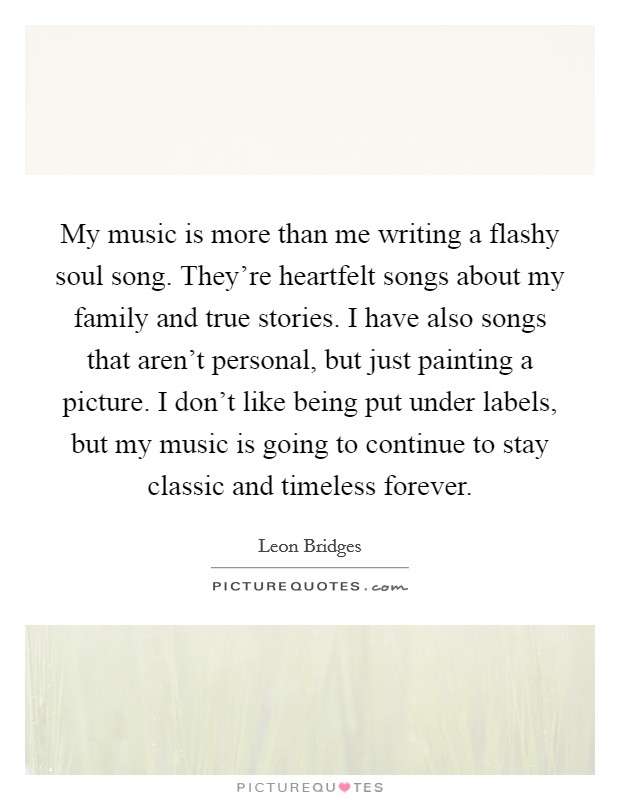 My music is more than me writing a flashy soul song. They're heartfelt songs about my family and true stories. I have also songs that aren't personal, but just painting a picture. I don't like being put under labels, but my music is going to continue to stay classic and timeless forever. Picture Quote #1