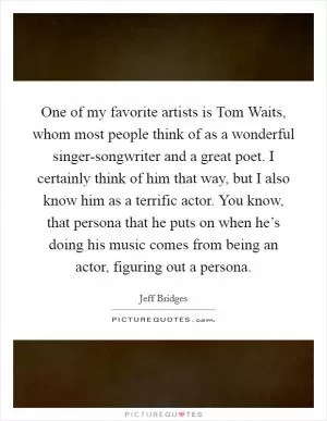 One of my favorite artists is Tom Waits, whom most people think of as a wonderful singer-songwriter and a great poet. I certainly think of him that way, but I also know him as a terrific actor. You know, that persona that he puts on when he’s doing his music comes from being an actor, figuring out a persona Picture Quote #1