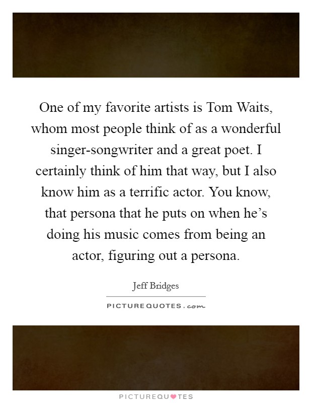 One of my favorite artists is Tom Waits, whom most people think of as a wonderful singer-songwriter and a great poet. I certainly think of him that way, but I also know him as a terrific actor. You know, that persona that he puts on when he's doing his music comes from being an actor, figuring out a persona. Picture Quote #1
