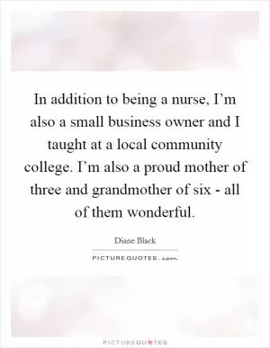 In addition to being a nurse, I’m also a small business owner and I taught at a local community college. I’m also a proud mother of three and grandmother of six - all of them wonderful Picture Quote #1