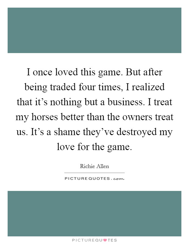 I once loved this game. But after being traded four times, I realized that it's nothing but a business. I treat my horses better than the owners treat us. It's a shame they've destroyed my love for the game. Picture Quote #1