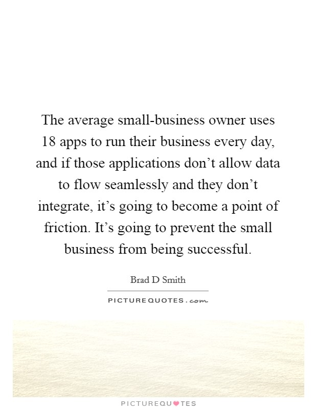 The average small-business owner uses 18 apps to run their business every day, and if those applications don't allow data to flow seamlessly and they don't integrate, it's going to become a point of friction. It's going to prevent the small business from being successful. Picture Quote #1