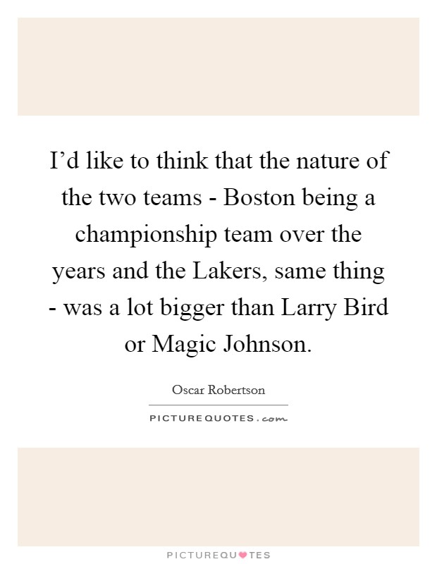 I'd like to think that the nature of the two teams - Boston being a championship team over the years and the Lakers, same thing - was a lot bigger than Larry Bird or Magic Johnson. Picture Quote #1