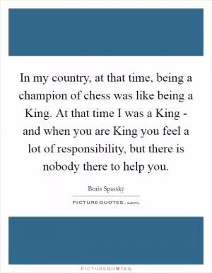 In my country, at that time, being a champion of chess was like being a King. At that time I was a King - and when you are King you feel a lot of responsibility, but there is nobody there to help you Picture Quote #1