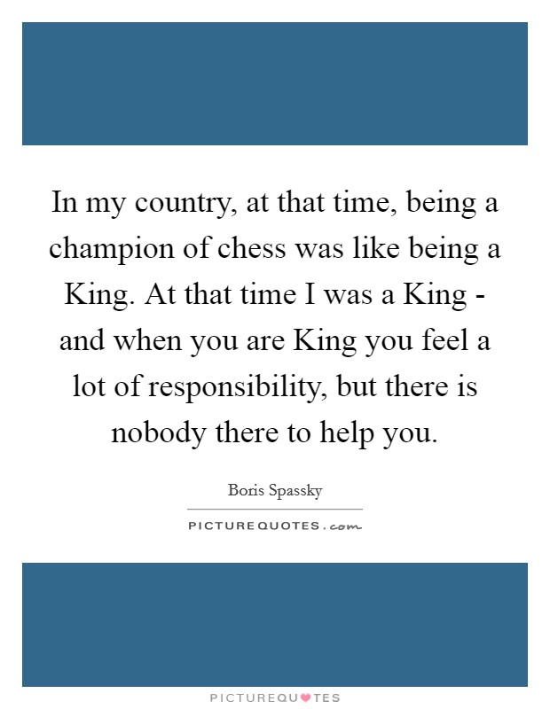 In my country, at that time, being a champion of chess was like being a King. At that time I was a King - and when you are King you feel a lot of responsibility, but there is nobody there to help you. Picture Quote #1