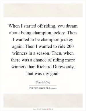 When I started off riding, you dream about being champion jockey. Then I wanted to be champion jockey again. Then I wanted to ride 200 winners in a season. Then, when there was a chance of riding more winners than Richard Dunwoody, that was my goal Picture Quote #1