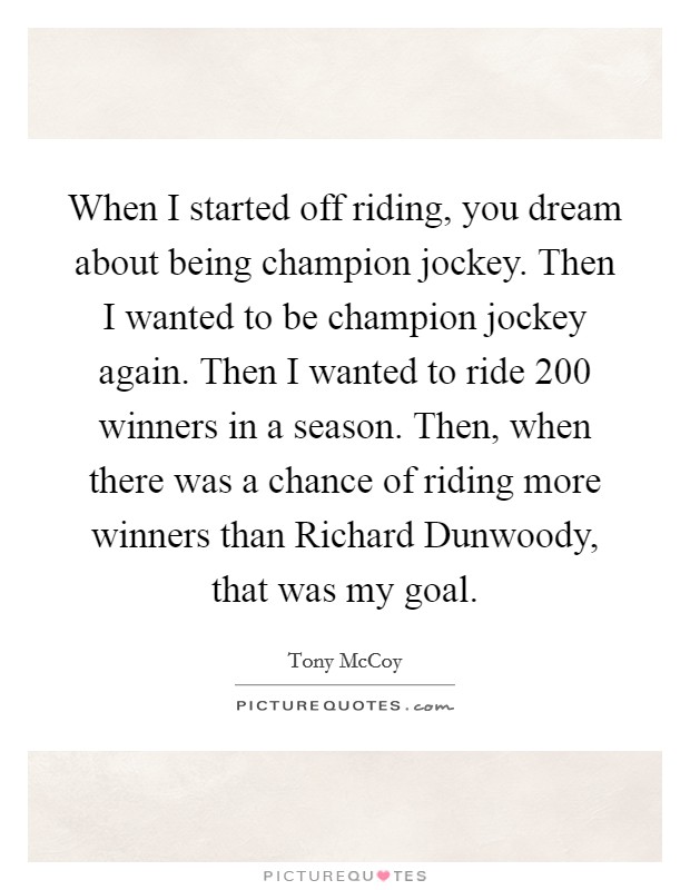 When I started off riding, you dream about being champion jockey. Then I wanted to be champion jockey again. Then I wanted to ride 200 winners in a season. Then, when there was a chance of riding more winners than Richard Dunwoody, that was my goal. Picture Quote #1