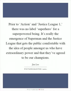 Prior to ‘Action’ and ‘Justice League 1,’ there was no label ‘superhero’ for a superpowered being. It’s really the emergence of Superman and the Justice League that gets the public comfortable with the idea of people amongst us who have extraordinary power and that they’ve agreed to be our champions Picture Quote #1