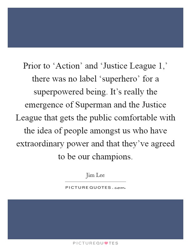 Prior to ‘Action' and ‘Justice League 1,' there was no label ‘superhero' for a superpowered being. It's really the emergence of Superman and the Justice League that gets the public comfortable with the idea of people amongst us who have extraordinary power and that they've agreed to be our champions. Picture Quote #1