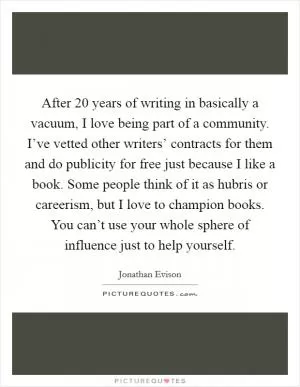 After 20 years of writing in basically a vacuum, I love being part of a community. I’ve vetted other writers’ contracts for them and do publicity for free just because I like a book. Some people think of it as hubris or careerism, but I love to champion books. You can’t use your whole sphere of influence just to help yourself Picture Quote #1