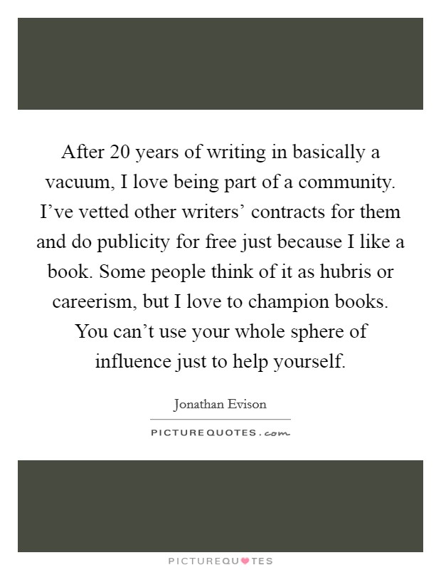 After 20 years of writing in basically a vacuum, I love being part of a community. I've vetted other writers' contracts for them and do publicity for free just because I like a book. Some people think of it as hubris or careerism, but I love to champion books. You can't use your whole sphere of influence just to help yourself. Picture Quote #1