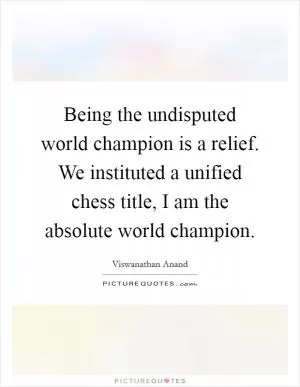 Being the undisputed world champion is a relief. We instituted a unified chess title, I am the absolute world champion Picture Quote #1