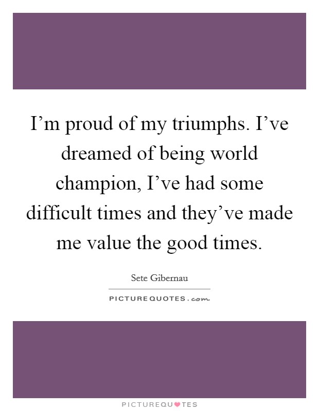 I'm proud of my triumphs. I've dreamed of being world champion, I've had some difficult times and they've made me value the good times. Picture Quote #1
