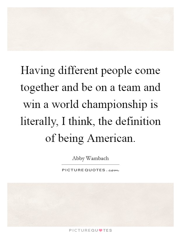 Having different people come together and be on a team and win a world championship is literally, I think, the definition of being American. Picture Quote #1