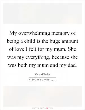 My overwhelming memory of being a child is the huge amount of love I felt for my mum. She was my everything, because she was both my mum and my dad Picture Quote #1