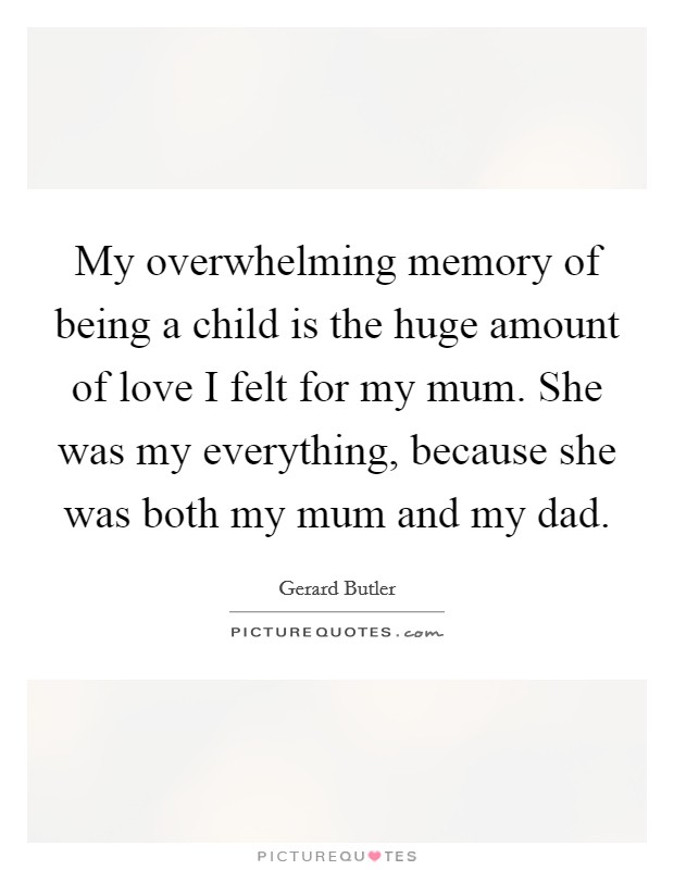 My overwhelming memory of being a child is the huge amount of love I felt for my mum. She was my everything, because she was both my mum and my dad. Picture Quote #1