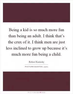 Being a kid is so much more fun than being an adult. I think that’s the crux of it. I think men are just less inclined to grow up because it’s much more fun being a child Picture Quote #1