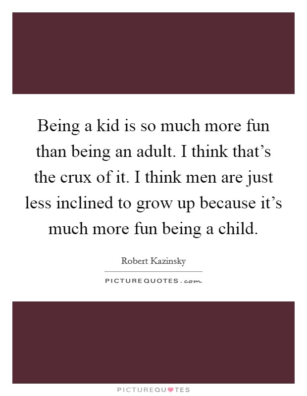 Being a kid is so much more fun than being an adult. I think that's the crux of it. I think men are just less inclined to grow up because it's much more fun being a child. Picture Quote #1