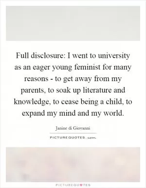 Full disclosure: I went to university as an eager young feminist for many reasons - to get away from my parents, to soak up literature and knowledge, to cease being a child, to expand my mind and my world Picture Quote #1