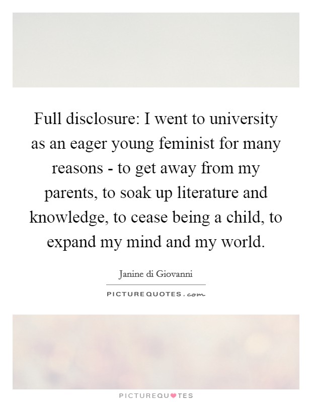 Full disclosure: I went to university as an eager young feminist for many reasons - to get away from my parents, to soak up literature and knowledge, to cease being a child, to expand my mind and my world. Picture Quote #1