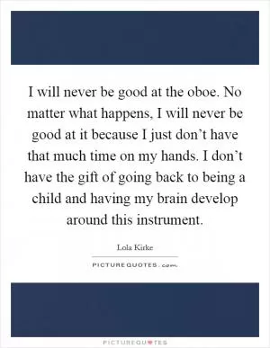 I will never be good at the oboe. No matter what happens, I will never be good at it because I just don’t have that much time on my hands. I don’t have the gift of going back to being a child and having my brain develop around this instrument Picture Quote #1